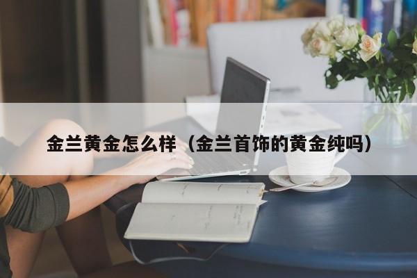 金兰黄金怎么样(金兰首饰的黄金纯吗)