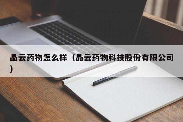 晶云药物怎么样(晶云药物科技股份有限公司)
