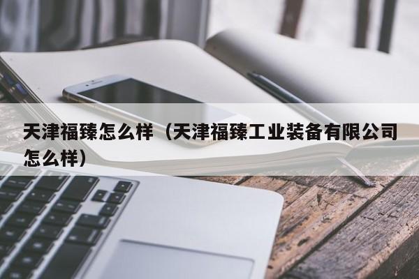 天津福臻怎么样(天津福臻工业装备有限公司怎么样)