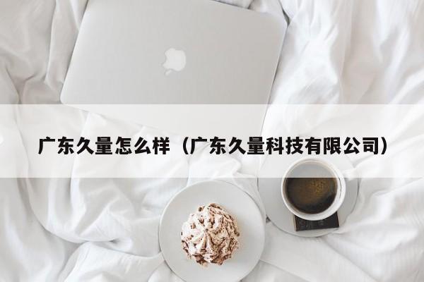 广东久量怎么样(广东久量科技有限公司)