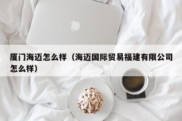 厦门海迈怎么样(海迈国际贸易福建有限公司怎么样)