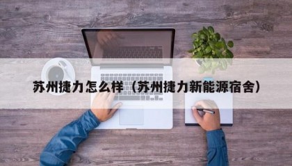 苏州捷力怎么样（苏州捷力新能源宿舍）