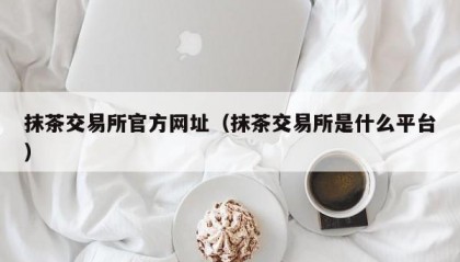 抹茶交易所官方网址（抹茶交易所是什么平台）