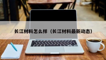长江材料怎么样（长江材料最新动态）