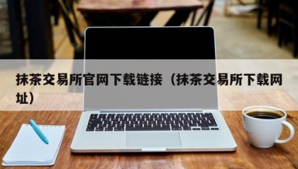抹茶交易所官网下载链接（抹茶交易所下载网址）