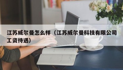 江苏威尔曼怎么样（江苏威尔曼科技有限公司工资待遇）