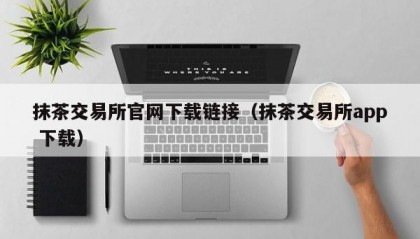 抹茶交易所官网下载链接（抹茶交易所app 下载）