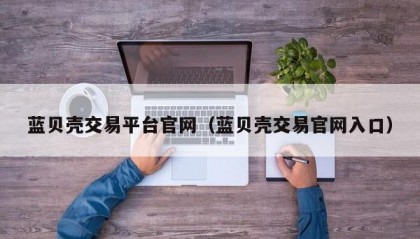 蓝贝壳交易平台官网（蓝贝壳交易官网入口）